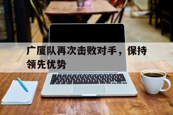关于广厦队再次击败对手，保持领先优势的信息