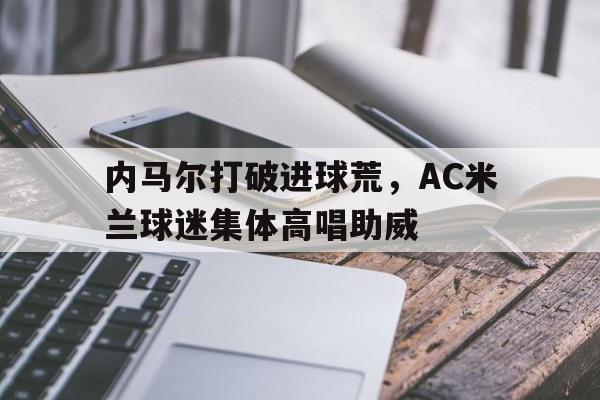 内马尔打破进球荒，AC米兰球迷集体高唱助威内马尔走了球迷